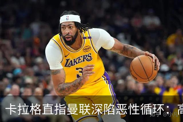 卡拉格直指曼联深陷恶性循环：高薪冗员难清理，砸钱无效难争欧冠