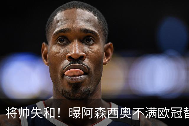 将帅失和！曝阿森西奥不满欧冠替补 迎战旧主前选择罢赛