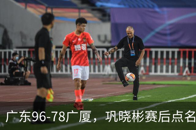 广东96-78广厦，巩晓彬赛后点名批评一人，难怪杜锋不愿意重用他