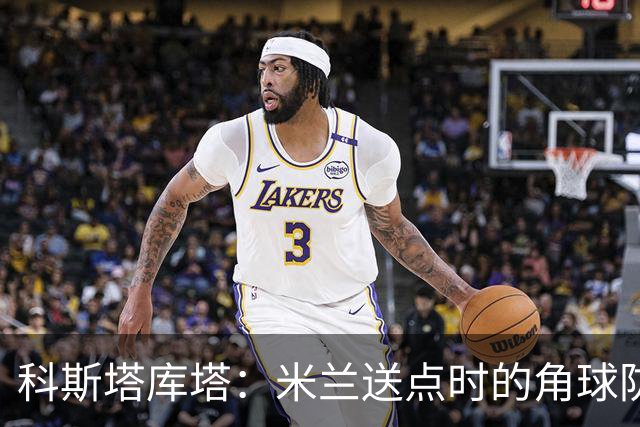 科斯塔库塔：米兰送点时的角球防守令人震惊，对手三个人没人管