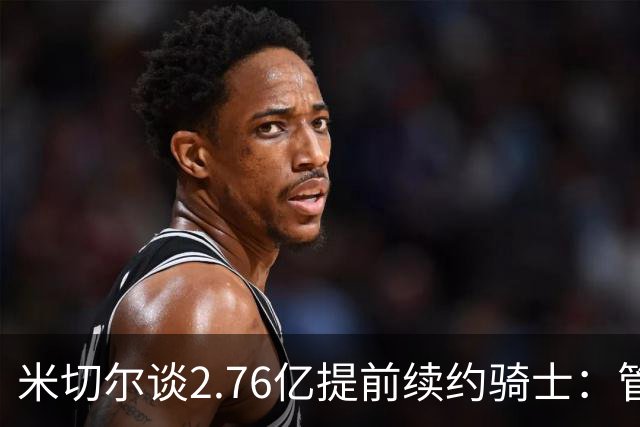 米切尔谈2.76亿提前续约骑士：管理层的蓝图诺言 如今一一兑现