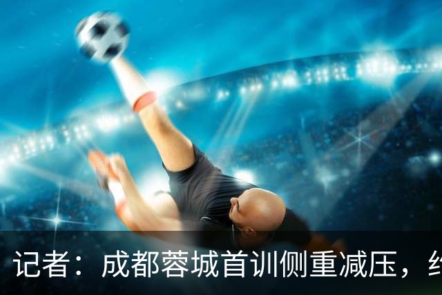 记者：成都蓉城首训侧重减压，约翰自掏腰包带队员踢网式足球