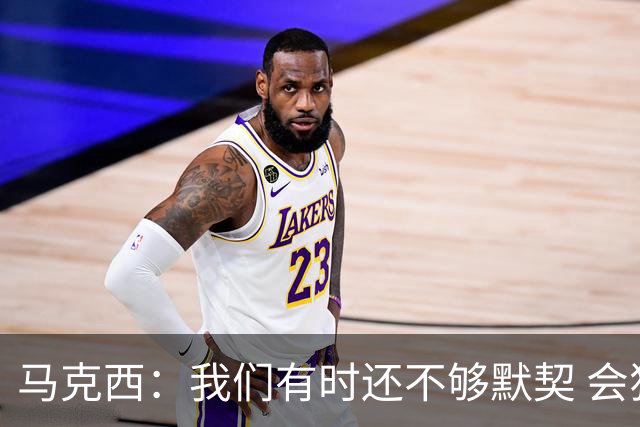 马克西：我们有时还不够默契 会犹豫该怎么做 76人还能更好