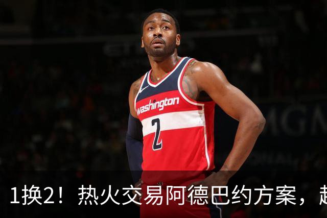 1换2！热火交易阿德巴约方案，超六中锋辅佐字母哥冲冠
