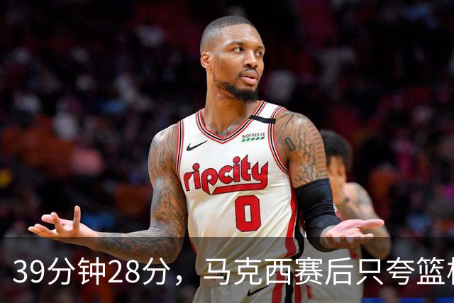 39分钟28分，马克西赛后只夸篮板和第三节韧性