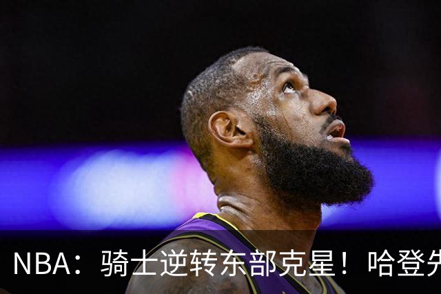 NBA：骑士逆转东部克星！哈登先抑后扬打脸黑子 爱德华兹虽败犹荣